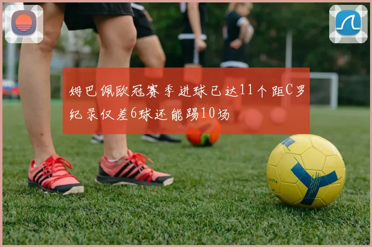 姆巴佩欧冠赛季进球已达11个距C罗纪录仅差6球还能踢10场