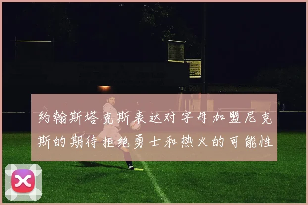 约翰斯塔克斯表达对字母加盟尼克斯的期待拒绝勇士和热火的可能性