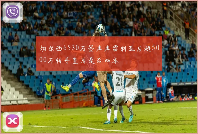切尔西6530万签库库雷利亚后超5000万转手皇马是否回本