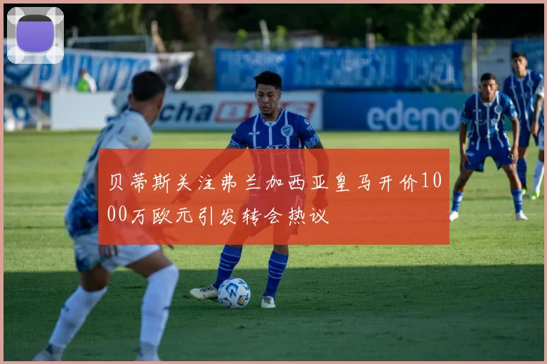 贝蒂斯关注弗兰加西亚皇马开价1000万欧元引发转会热议