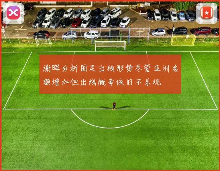 谢晖分析国足出线形势尽管亚洲名额增加但出线概率依旧不乐观