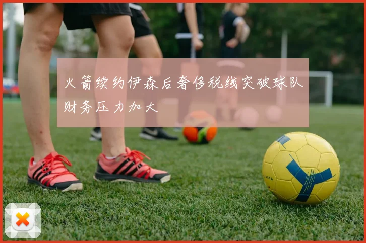 火箭续约伊森后奢侈税线突破球队财务压力加大