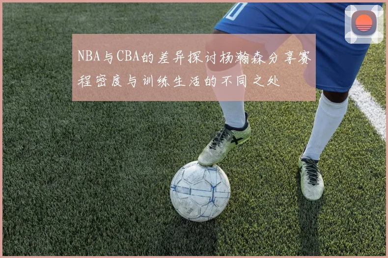 NBA与CBA的差异探讨杨瀚森分享赛程密度与训练生活的不同之处