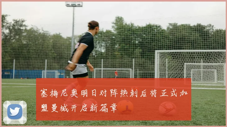 塞梅尼奥明日对阵热刺后将正式加盟曼城开启新篇章