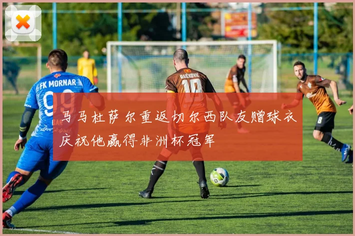 马马杜萨尔重返切尔西队友赠球衣庆祝他赢得非洲杯冠军