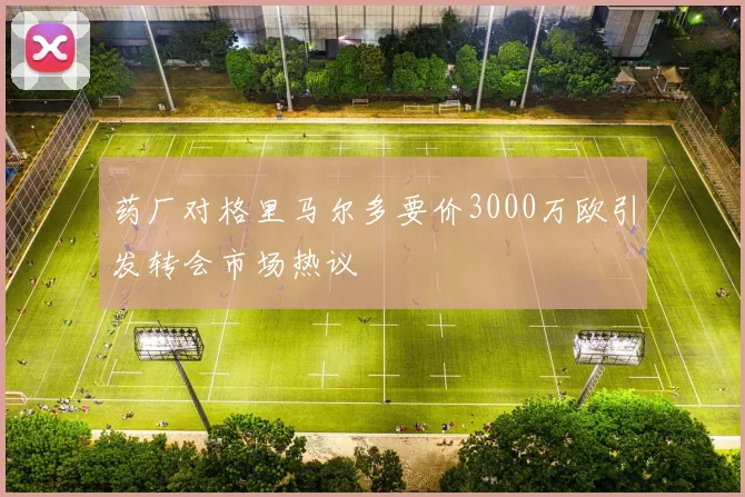 药厂对格里马尔多要价3000万欧引发转会市场热议