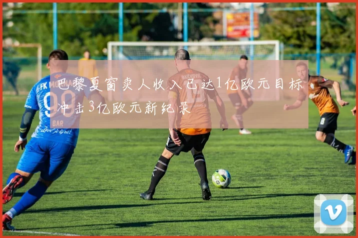 巴黎夏窗卖人收入已达1亿欧元目标冲击3亿欧元新纪录