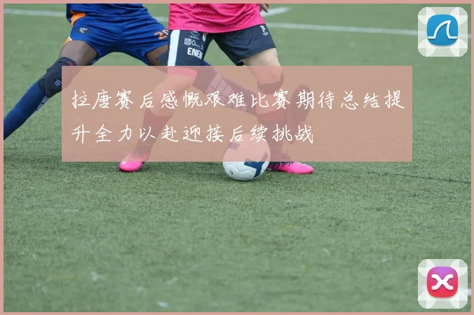 拉唐赛后感慨艰难比赛期待总结提升全力以赴迎接后续挑战