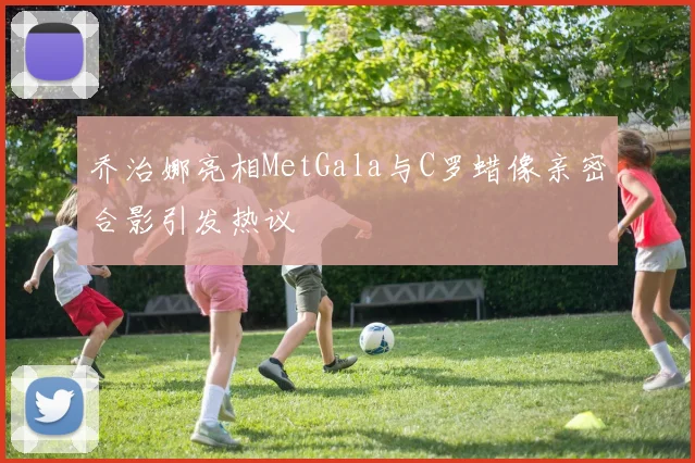 乔治娜亮相MetGala与C罗蜡像亲密合影引发热议