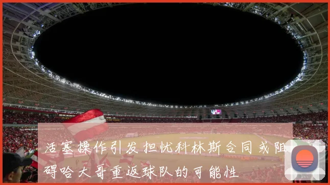 活塞操作引发担忧科林斯合同或阻碍哈大哥重返球队的可能性