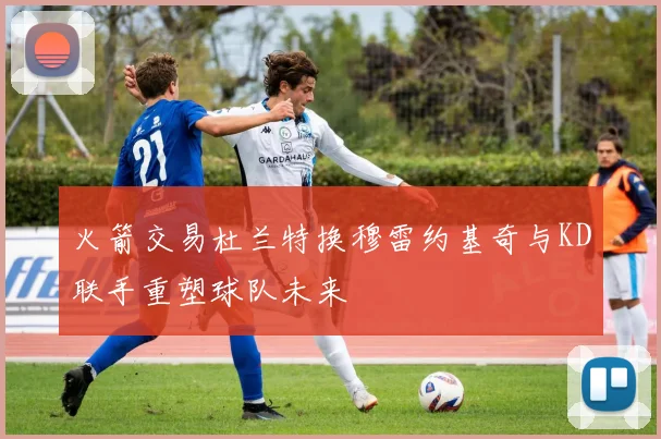 火箭交易杜兰特换穆雷约基奇与KD联手重塑球队未来