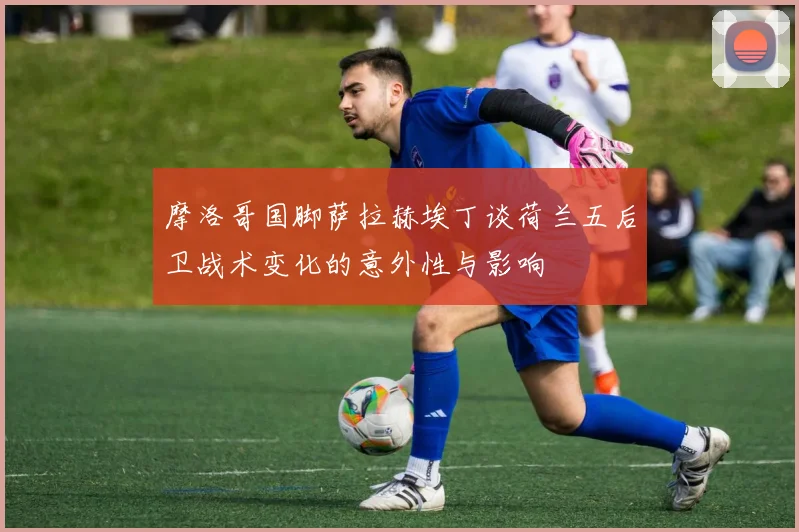 摩洛哥国脚萨拉赫埃丁谈荷兰五后卫战术变化的意外性与影响