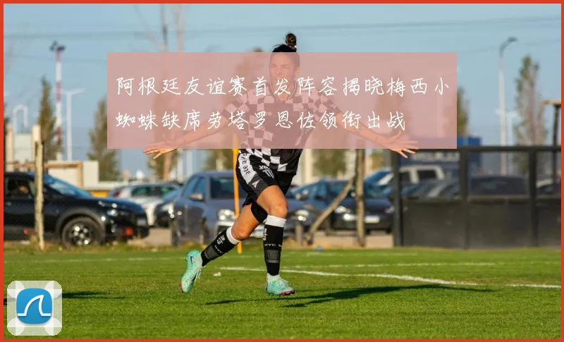 阿根廷友谊赛首发阵容揭晓梅西小蜘蛛缺席劳塔罗恩佐领衔出战