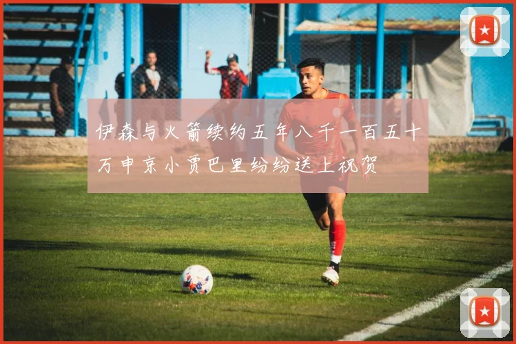伊森与火箭续约五年八千一百五十万申京小贾巴里纷纷送上祝贺