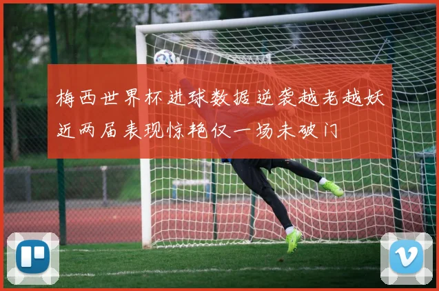 梅西世界杯进球数据逆袭越老越妖近两届表现惊艳仅一场未破门