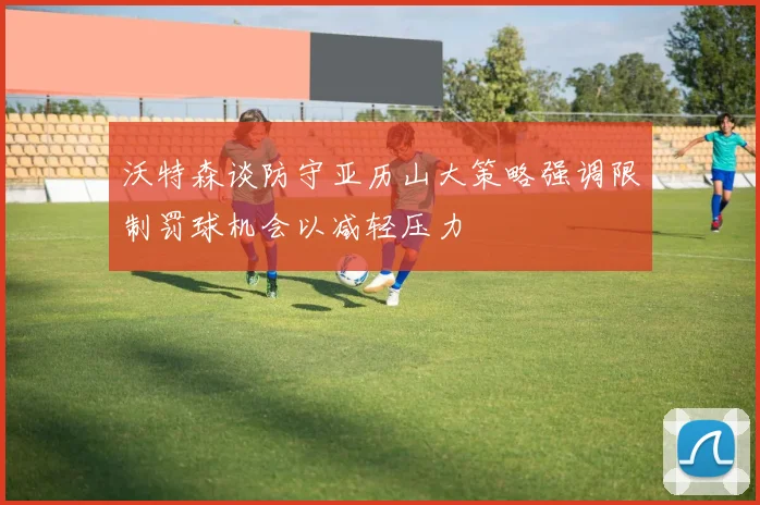 沃特森谈防守亚历山大策略强调限制罚球机会以减轻压力
