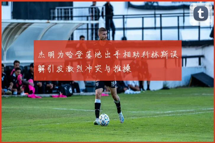 杰明为哈登落地出手相助科林斯误解引发激烈冲突与推搡