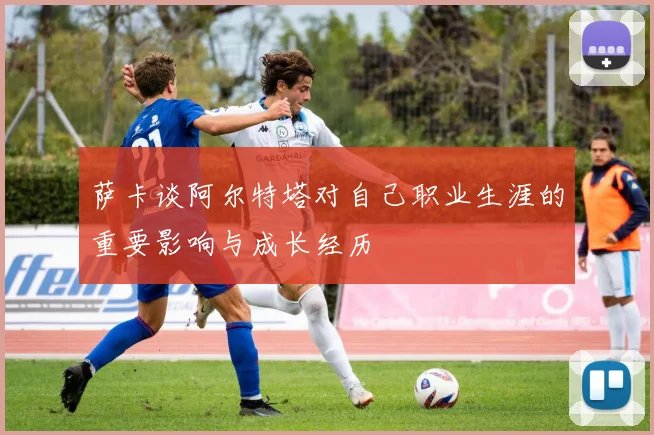 萨卡谈阿尔特塔对自己职业生涯的重要影响与成长经历
