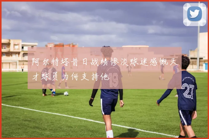 阿尔特塔昔日战绩惨淡球迷感慨天才球员为何支持他